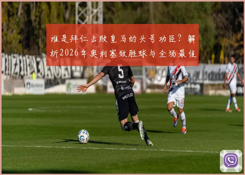 谁是拜仁击败皇马的头号功臣？解析2026年奥利塞致胜球与全场最佳背后的数据与战术