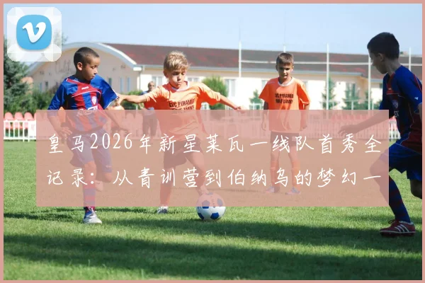 皇马2026年新星莱瓦一线队首秀全记录：从青训营到伯纳乌的梦幻一夜，首秀战袍珍藏意义解读