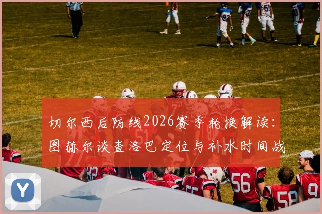 切尔西后防线2026赛季轮换解读:图赫尔谈查洛巴定位与补水时间战术调整关键