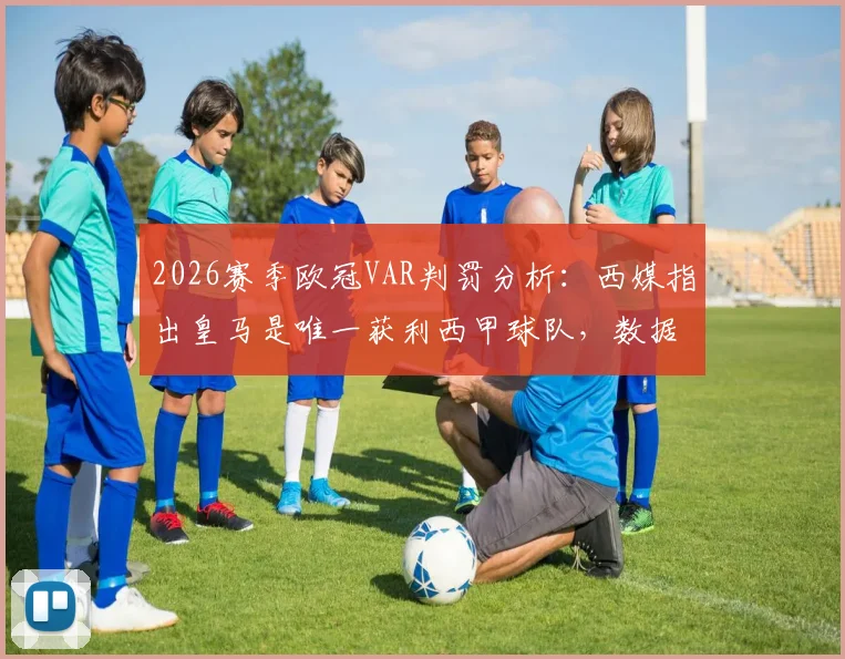 2026赛季欧冠VAR判罚分析:西媒指出皇马是唯一获利西甲球队,数据统计与争议案例全回顾