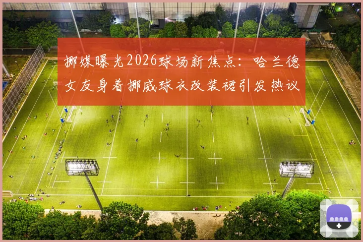 挪媒曝光2026球场新焦点：哈兰德女友身着挪威球衣改装裙引发热议，球迷直呼创意十足！