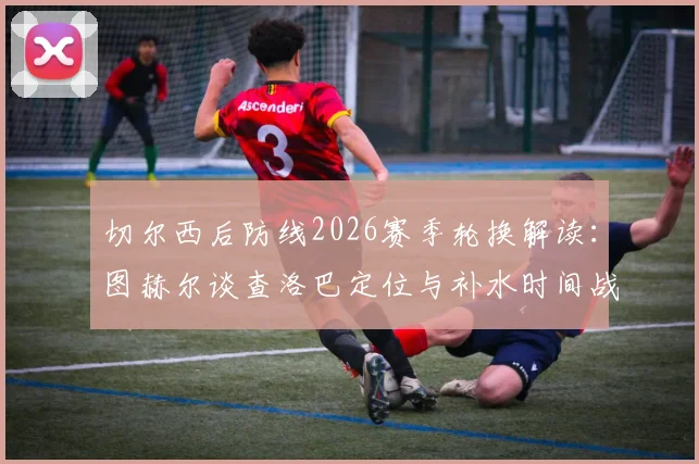 切尔西后防线2026赛季轮换解读：图赫尔谈查洛巴定位与补水时间战术调整关键