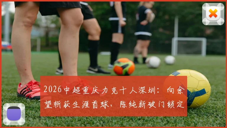 2026中超重庆力克十人深圳：向余望斩获生涯首球，陈纯新破门锁定胜局详细回顾