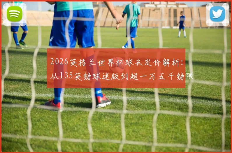 2026英格兰世界杯球衣定价解析：从135英镑球迷版到超一万五千镑限量款，价格差异究竟在哪？球迷选购终极指南