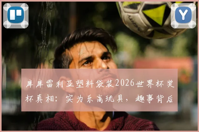 库库雷利亚塑料袋装2026世界杯奖杯真相:实为乐高玩具,趣事背后球星心态引热议