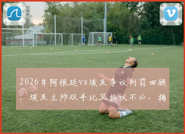 2026年阿根廷vs埃及争议判罚回顾：埃及主帅双手比叉抗议不公，梅西赛后落泪引猜测
