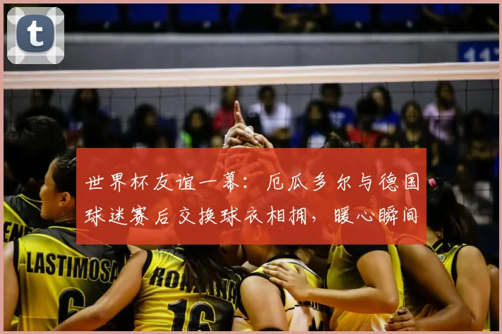 世界杯友谊一幕：厄瓜多尔与德国球迷赛后交换球衣相拥，暖心瞬间诠释足球魅力