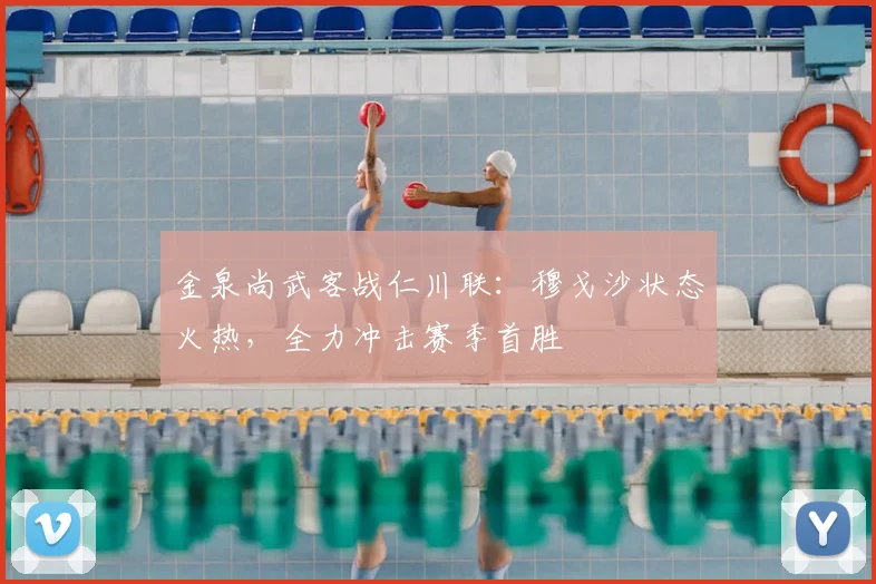 金泉尚武客战仁川联:穆戈沙状态火热,全力冲击赛季首胜
