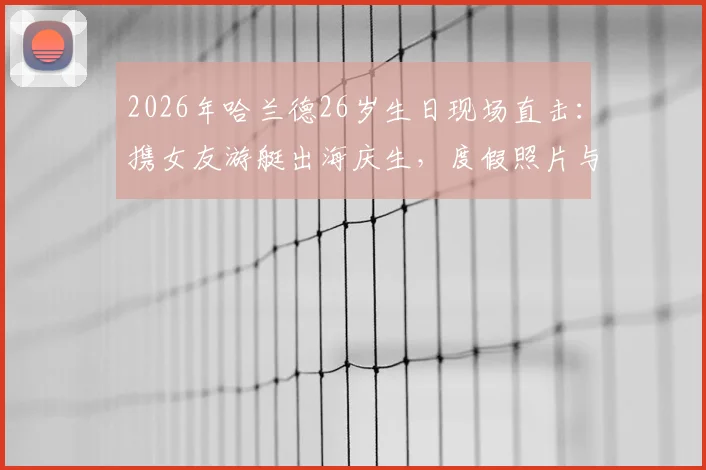 2026年哈兰德26岁生日现场直击：携女友游艇出海庆生，度假照片与最新动态全解析