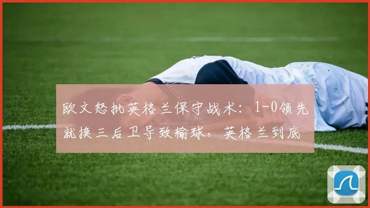 欧文怒批英格兰保守战术:1-0领先就换三后卫导致输球,英格兰到底错在哪?