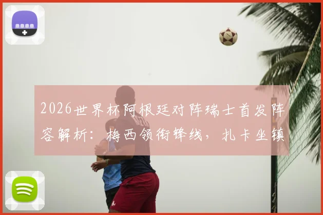 2026世界杯阿根廷对阵瑞士首发阵容解析：梅西领衔锋线，扎卡坐镇中场，劳塔罗为何替补待命