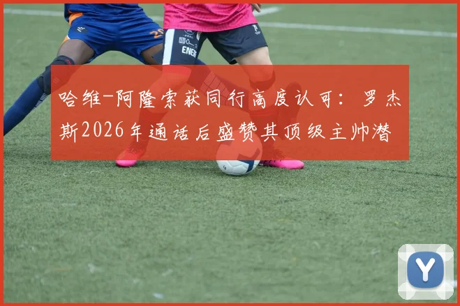 哈维-阿隆索获同行高度认可：罗杰斯2026年通话后盛赞其顶级主帅潜质，解析其执教风格与未来前景