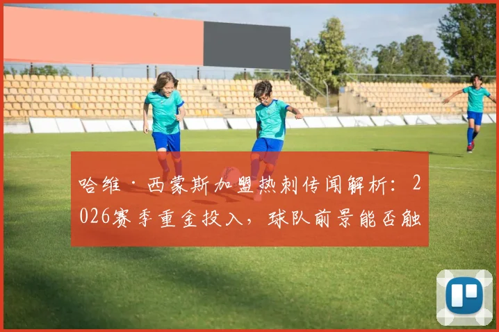 哈维·西蒙斯加盟热刺传闻解析：2026赛季重金投入，球队前景能否触底反弹？