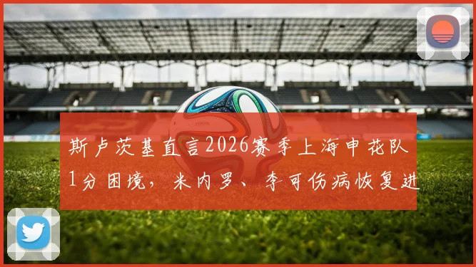 斯卢茨基直言2026赛季上海申花队1分困境，米内罗、李可伤病恢复进度与球队未来策略分析