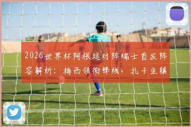 2026世界杯阿根廷对阵瑞士首发阵容解析:梅西领衔锋线,扎卡坐镇中场,劳塔罗为何替补待命