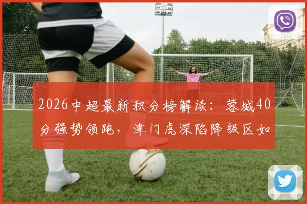 2026中超最新积分榜解读:蓉城40分强势领跑,津门虎深陷降级区如何自救?保级形势与争冠格局全分析