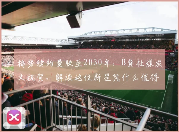 梅努续约曼联至2030年,B费社媒发文祝贺,解读这位新星凭什么值得长约锁定未来