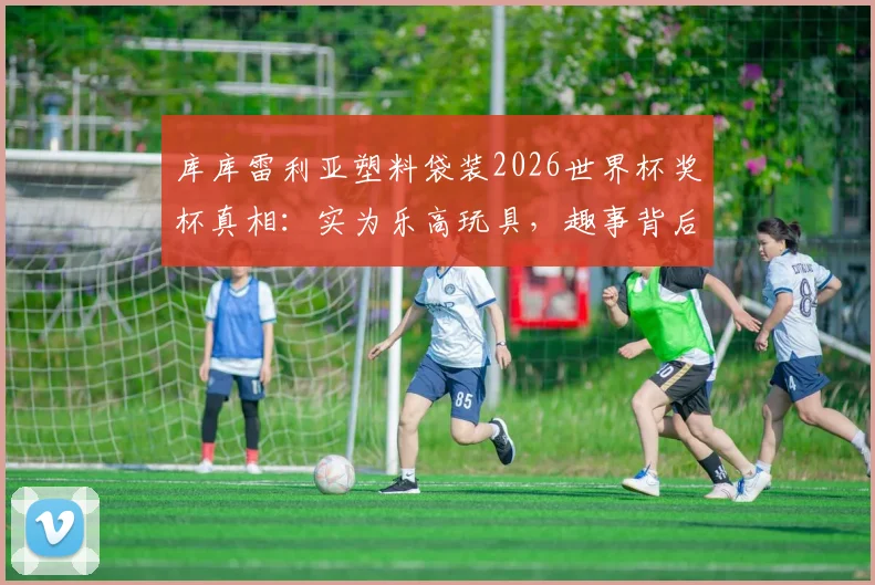 库库雷利亚塑料袋装2026世界杯奖杯真相:实为乐高玩具,趣事背后球星心态引热议