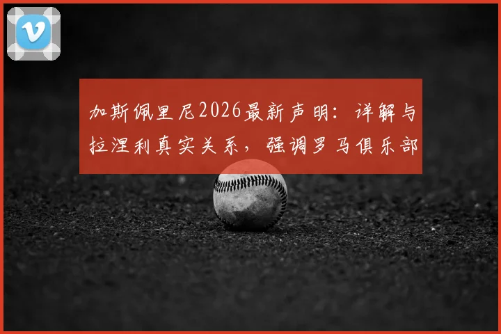 加斯佩里尼2026最新声明：详解与拉涅利真实关系，强调罗马俱乐部利益至上