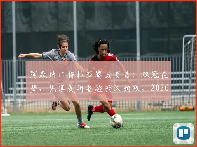 阿森纳门将拉亚赛后直言：双冠在望，先享受再备战西汉姆联，2026赛季关键赛程解析