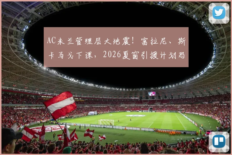 AC米兰管理层大地震！富拉尼、斯卡马戈下课，2026夏窗引援计划恐全部搁浅，红黑军团未来走向何方？