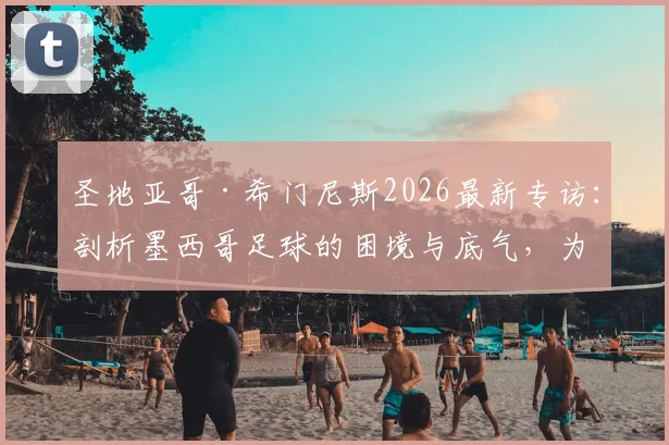 圣地亚哥·希门尼斯2026最新专访：剖析墨西哥足球的困境与底气，为何他坚信“我们无所不能”
