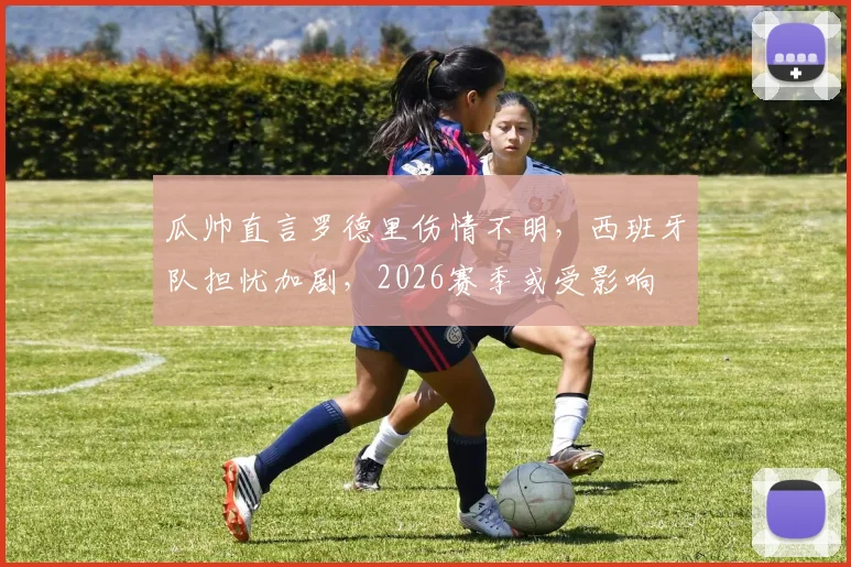 瓜帅直言罗德里伤情不明,西班牙队担忧加剧,2026赛季或受影响