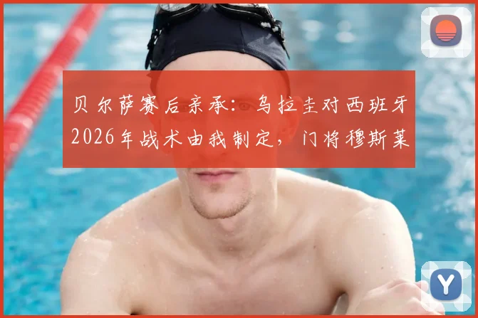 贝尔萨赛后亲承:乌拉圭对西班牙2026年战术由我制定,门将穆斯莱拉上场时状态已恢复