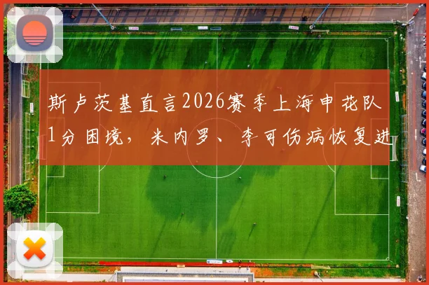 斯卢茨基直言2026赛季上海申花队1分困境,米内罗、李可伤病恢复进度与球队未来策略分析