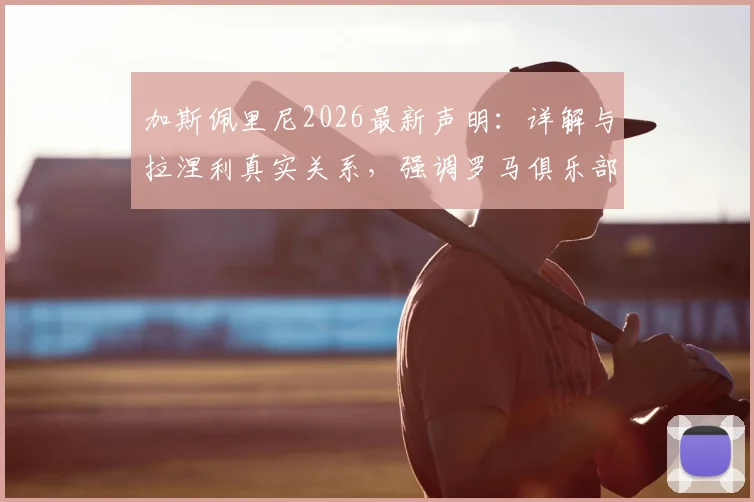 加斯佩里尼2026最新声明:详解与拉涅利真实关系,强调罗马俱乐部利益至上