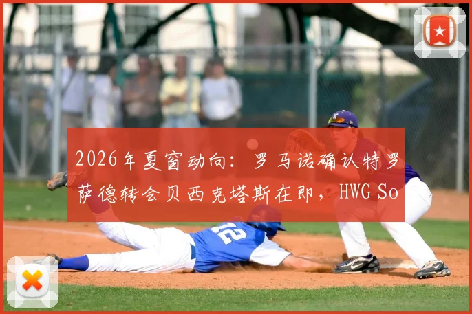 2026年夏窗动向:罗马诺确认特罗萨德转会贝西克塔斯在即,HWG Soon含义与转会细节解读
