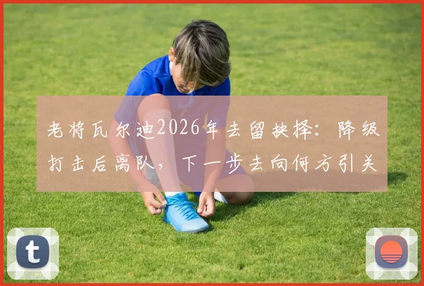 老将瓦尔迪2026年去留抉择：降级打击后离队，下一步去向何方引关注