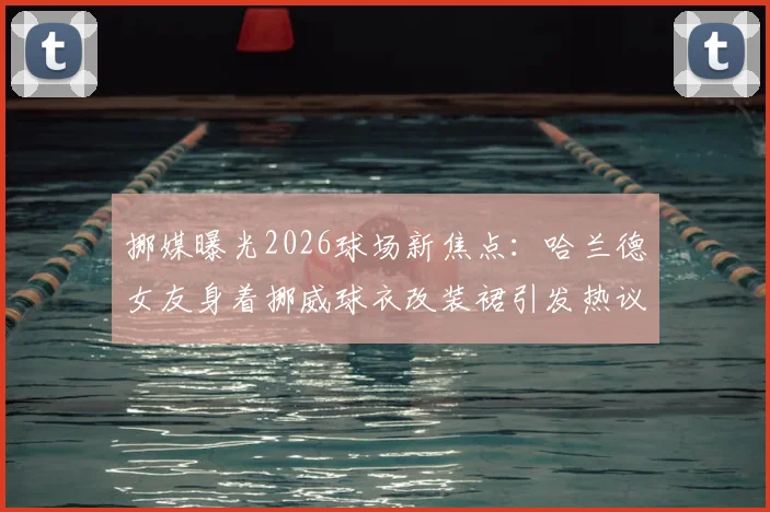 挪媒曝光2026球场新焦点:哈兰德女友身着挪威球衣改装裙引发热议,球迷直呼创意十足!