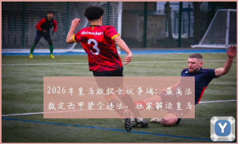 2026年皇马版权会议争端：最高法裁定西甲禁令违法，独家解读皇马胜诉背后原因及对西甲转播格局影响