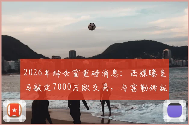 2026年转会窗重磅消息：西媒曝皇马敲定7000万欧交易，与富勒姆就贡萨洛达成协议