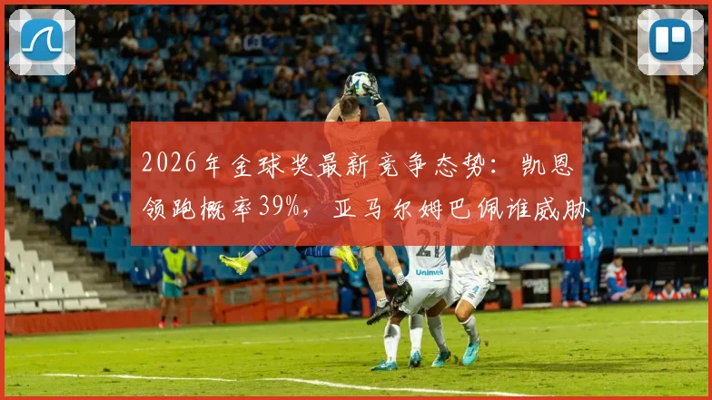 2026年金球奖最新竞争态势:凯恩领跑概率39%,亚马尔姆巴佩谁威胁最大?深度解读三大热门优劣
