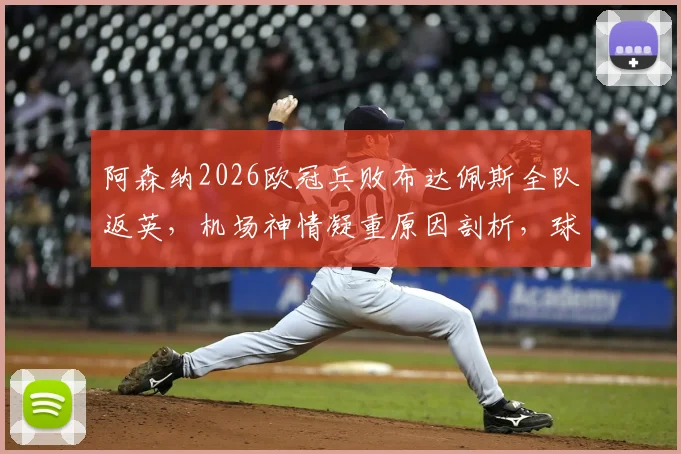 阿森纳2026欧冠兵败布达佩斯全队返英，机场神情凝重原因剖析，球队士气危机如何化解