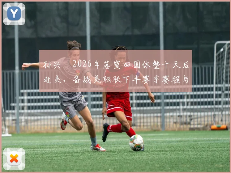 孙兴慜2026年落寞回国休整十天后赴美,备战美职联下半赛季赛程与训练安排全解析