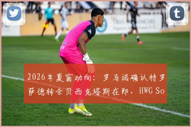 2026年夏窗动向：罗马诺确认特罗萨德转会贝西克塔斯在即，HWG Soon含义与转会细节解读