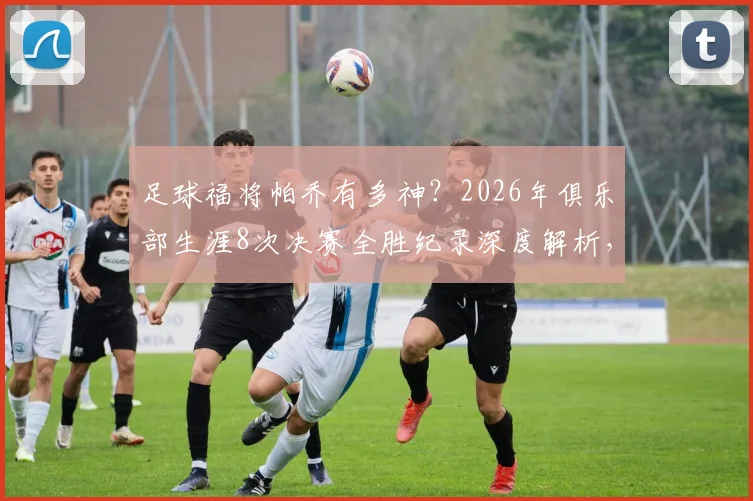 足球福将帕乔有多神?2026年俱乐部生涯8次决赛全胜纪录深度解析,附其冠军俱乐部全名单