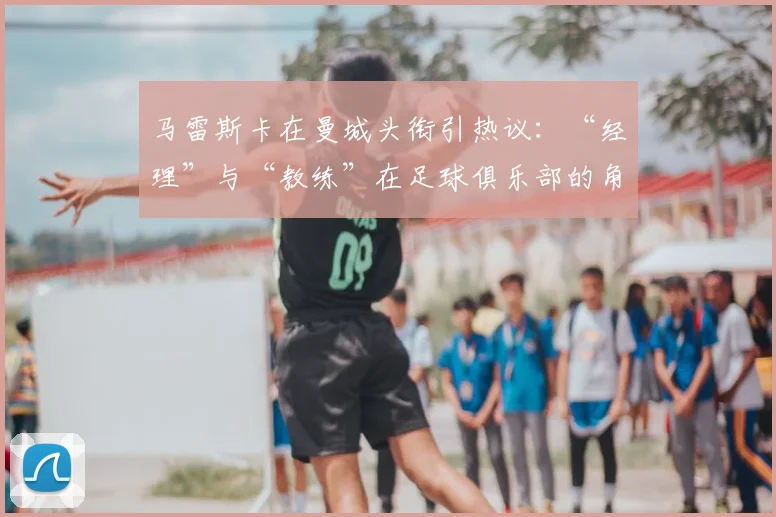 马雷斯卡在曼城头衔引热议：“经理”与“教练”在足球俱乐部的角色与权力差异详解