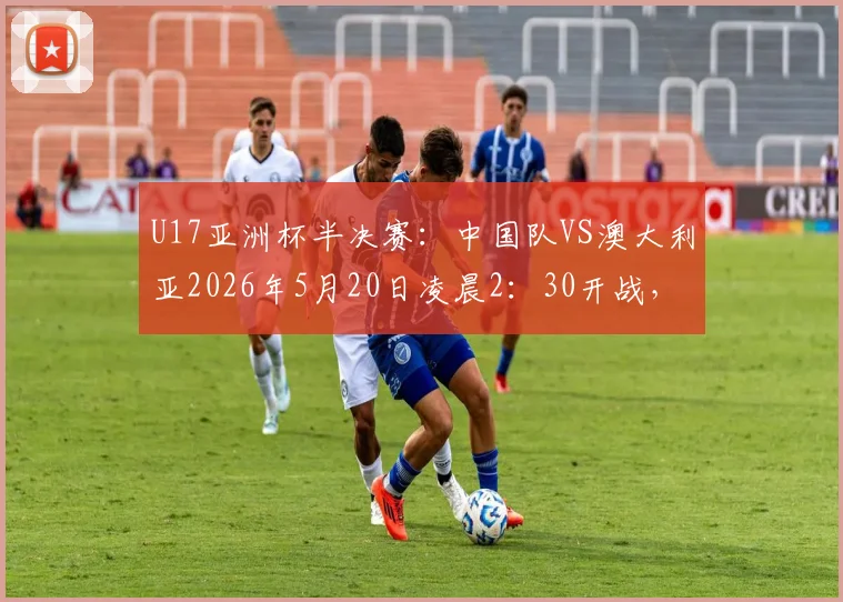 U17亚洲杯半决赛：中国队VS澳大利亚2026年5月20日凌晨2：30开战，直播平台与首发阵容预测全解析