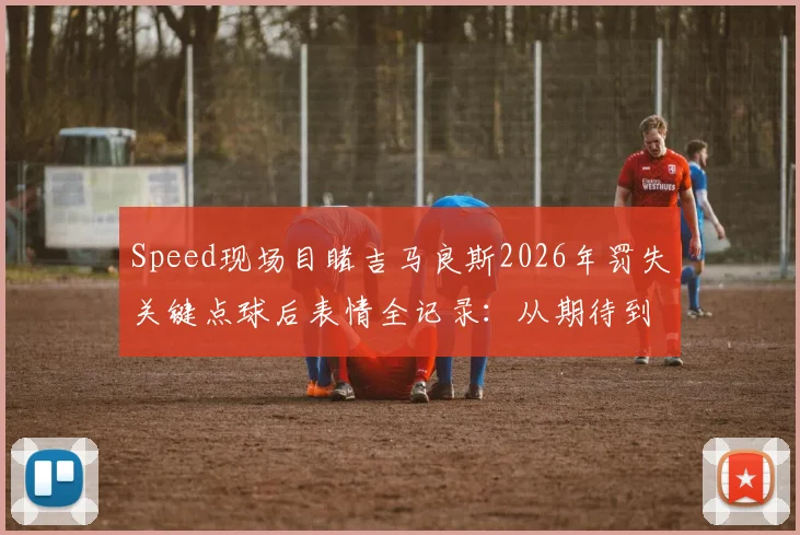 Speed现场目睹吉马良斯2026年罚失关键点球后表情全记录：从期待到崩溃的瞬间解读