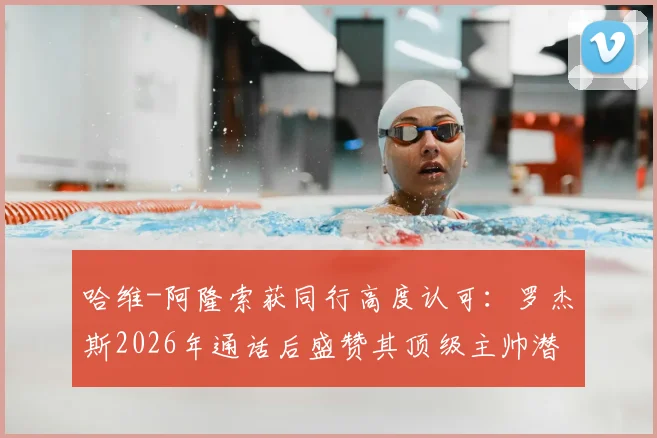 哈维-阿隆索获同行高度认可:罗杰斯2026年通话后盛赞其顶级主帅潜质,解析其执教风格与未来前景