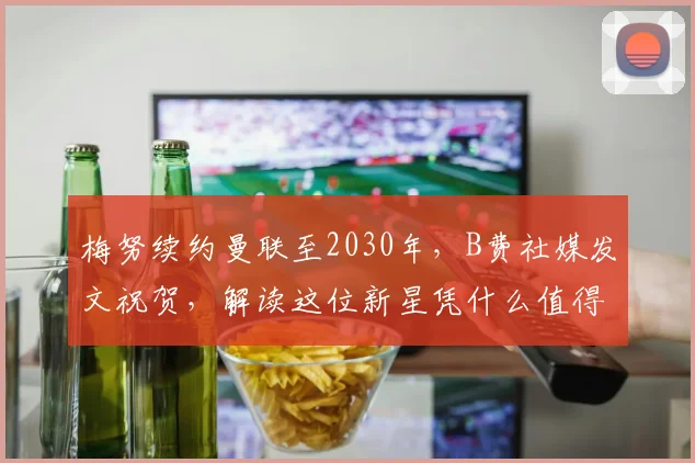 梅努续约曼联至2030年，B费社媒发文祝贺，解读这位新星凭什么值得长约锁定未来