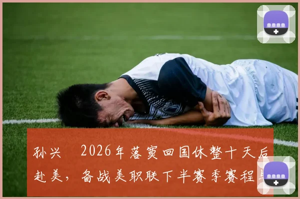 孙兴慜2026年落寞回国休整十天后赴美，备战美职联下半赛季赛程与训练安排全解析