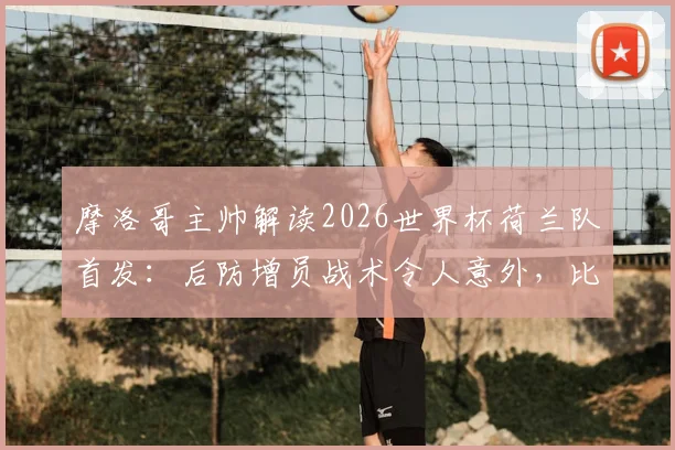 摩洛哥主帅解读2026世界杯荷兰队首发:后防增员战术令人意外,比赛复盘与战术应对解析