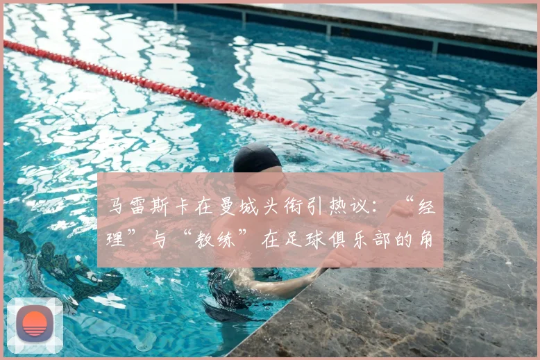 马雷斯卡在曼城头衔引热议:“经理”与“教练”在足球俱乐部的角色与权力差异详解