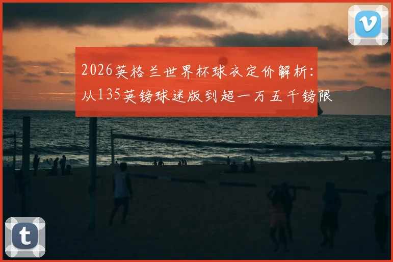2026英格兰世界杯球衣定价解析:从135英镑球迷版到超一万五千镑限量款,价格差异究竟在哪?球迷选购终极指南