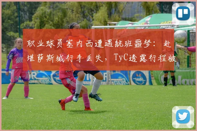 职业球员塞内西遭遇航班噩梦：赴堪萨斯城行李丢失，TyC透露行程被严重延误影响备战